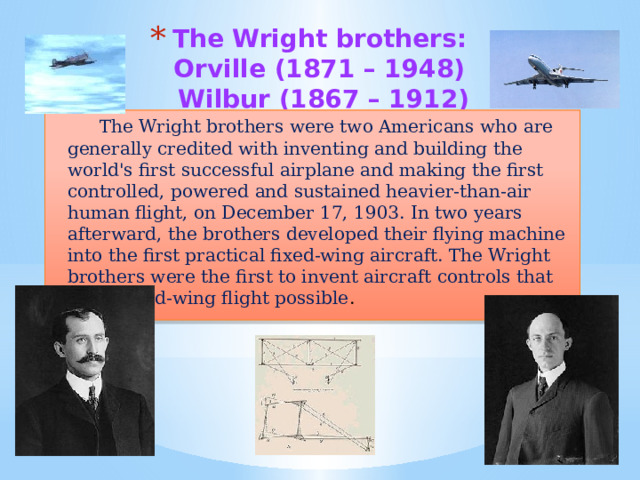 The Wright brothers:  Orville (1871 – 1948)  Wilbur (1867 – 1912)   The Wright brothers were two Americans who are generally credited with inventing and building the world's first successful airplane and making the first controlled, powered and sustained heavier-than-air human flight, on December 17, 1903. In two years afterward, the brothers developed their flying machine into the first practical fixed-wing aircraft. The Wright brothers were the first to invent aircraft controls that made fixed-wing flight possible . 