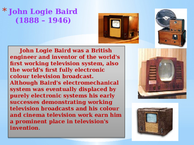 John Logie Baird  (1888 – 1946)   John Logie Baird was a British engineer and inventor of the world's first working television system, also the world's first fully electronic colour television broadcast. Although Baird's electromechanical system was eventually displaced by purely electronic systems his early successes demonstrating working television broadcasts and his colour and cinema television work earn him a prominent place in television's invention .  