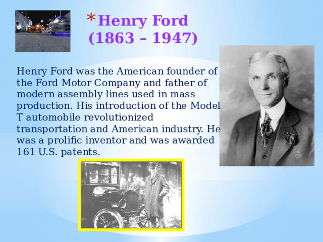 Henry Ford  (1863 – 1947)   Henry Ford was the American founder of the Ford Motor Company and father of modern assembly lines used in mass production. His introduction of the Model T automobile revolutionized transportation and American industry. He was a prolific inventor and was awarded 161 U.S. patents. 