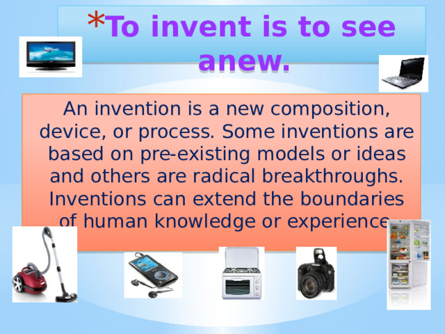 To invent is to see anew.   An invention is a new composition, device, or process. Some inventions are based on pre-existing models or ideas and others are radical breakthroughs. Inventions can extend the boundaries of human knowledge or experience . 