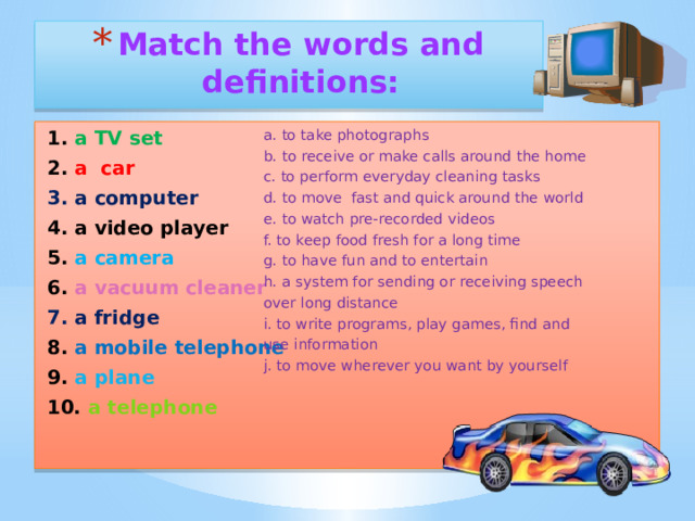 Match the words and definitions: a. to take photographs 1. a TV set 2. a car b. to receive or make calls around the home 3. a computer c. to perform everyday cleaning tasks d. to move fast and quick around the world 4. a video player 5. a camera e. to watch pre-recorded videos 6. a vacuum cleaner f. to keep food fresh for a long time 7. a fridge g. to have fun and to entertain h. a system for sending or receiving speech 8. a mobile telephone over long distance 9. a plane 10. a telephone i. to write programs, play games, find and use information  j. to move wherever you want by yourself  