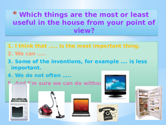 Which things are the most or least useful in the house from your point of view? 1. I think that ….. is the most important thing. 2. We can ….. 3. Some of the inventions, for example …. is less important. 4. We do not often ….. 5. And I’m sure we can do without ….. 