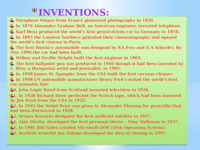 INVENTIONS: 1. Nicephore Niepce from France pioneered photography in 1829. 2. In 1876 Alexander Graham Bell, an American engineer, invented telephone. 3. Karl Benz produced the world’s first petrol-driven car in Germany in 1878. 4. In 1895 the Lumiere brothers patented their cinematography and opened the world’s first cinema in Paris. 5. The first Russia’s automobile was designed by P.A.Frez and E.A.Yakovlev. By May 1896 the car had been built. 6. Wilbur and Orville Wright built the first airplane in 1903. 7. The first ballpoint pen was produced in 1940 though it had been invented by L. Biro, a Hungarian artist and journalist, in 1905. 8. In 1908 James M. Spangler from the USA built the first vacuum cleaner. 9. In 1908 US automobile manufacturer Henry Ford created the world’s first car assembly line. 10. John Logie Baird from Scotland invented television in 1926. 11. In 1928 Richard Drew perfected the Scotch tape, which had been invented by Jim Kirst from the USA in 1923. 12. In 1945 the Nobel Prize was given to Alexander Fleming for penicillin that had been discovered in 1928. 13. Sergey Korolyev designed the first artificial satellite in 1957. 14. Akio Morita developed the first personal stereo – Sony Walkman in 1957. 15. In 1981 Bill Gates created Microsoft-DOS (Disk Operating System). 16. Scottish scientist Ian Wilmat developed the idea of cloning in 1997. 
