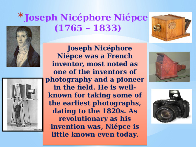 Joseph Nicéphore Niépce  (1765 – 1833)  Joseph Nicéphore Niépce was a French inventor, most noted as one of the inventors of photography and a pioneer in the field. He is well-known for taking some of the earliest photographs, dating to the 1820s. As revolutionary as his invention was, Niépce is little known even today .  