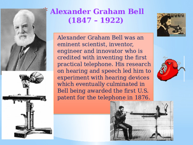 Alexander Graham Bell  (1847 – 1922)   Alexander Graham Bell was an eminent scientist, inventor, engineer and innovator who is credited with inventing the first practical telephone. His research on hearing and speech led him to experiment with hearing devices which eventually culminated in Bell being awarded the first U.S. patent for the telephone in 1876. 