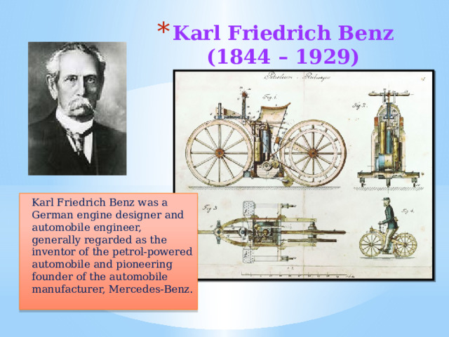 Karl Friedrich Benz  (1844 – 1929)   Karl Friedrich Benz was a German engine designer and automobile engineer, generally regarded as the inventor of the petrol-powered automobile and pioneering founder of the automobile manufacturer, Mercedes-Benz. 