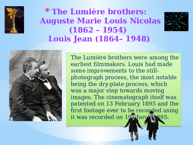 The Lumière brothers:  Auguste Marie Louis Nicolas (1862 – 1954)  Louis Jean (1864– 1948)   The Lumière brothers were among the earliest filmmakers. Louis had made some improvements to the still-photograph process, the most notable being the dry-plate process, which was a major step towards moving images. The cinematograph itself was patented on 13 February 1895 and the first footage ever to be recorded using it was recorded on 19 March 1895. 