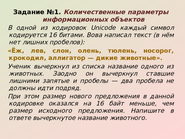 Задание №1. Количественные параметры информационных объектов В одной из кодировок Unicode каждый символ кодируется 16 битами. Вова написал текст (в нём нет лишних пробелов): «Ёж, лев, слон, олень, тюлень, носорог, крокодил, аллигатор — дикие животные». Ученик вычеркнул из списка название одного из животных. Заодно он вычеркнул ставшие лишними запятые и пробелы — два пробела не должны идти подряд. При этом размер нового предложения в данной кодировке оказался на 16 байт меньше, чем размер исходного предложения. Напишите в ответе вычеркнутое название животного. 