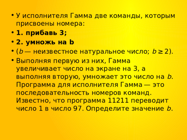 У исполнителя Гамма две команды, которым присвоены номера: 1. прибавь 3; 2. умножь на b ( b  — неизвестное натуральное число;  b  ≥ 2). Выполняя первую из них, Гамма увеличивает число на экране на 3, а выполняя вторую, умножает это число на  b . Программа для исполнителя Гамма — это последовательность номеров команд. Известно, что программа 11211 переводит число 1 в число 97. Определите значение  b . 