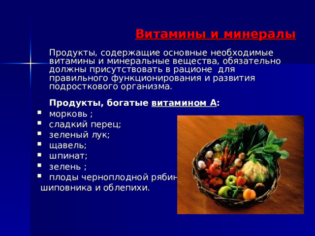  Витамины и минералы   Продукты, содержащие основные необходимые витамины и минеральные вещества, обязательно должны присутствовать в рационе для правильного функционирования и развития подросткового организма.   Продукты, богатые витамином А :  морковь ; сладкий перец; зеленый лук; щавель; шпинат; зелень ; плоды черноплодной рябины  шиповника и облепихи. 