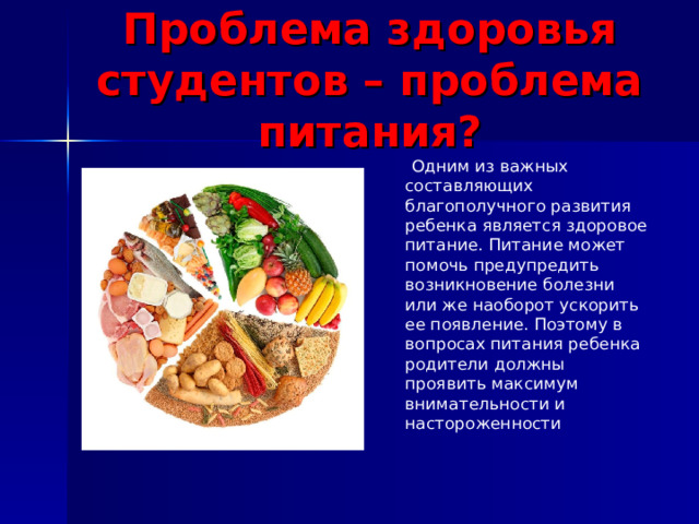 Проблема здоровья студентов – проблема питания?  Одним из важных составляющих благополучного развития ребенка является здоровое питание. Питание может помочь предупредить возникновение болезни или же наоборот ускорить ее появление. Поэтому в вопросах питания ребенка родители должны проявить максимум внимательности и настороженности 
