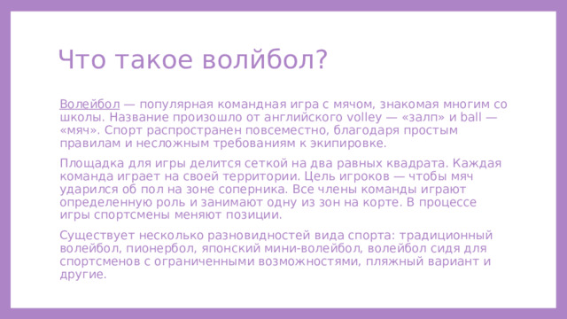 Что такое волйбол? Волейбол — популярная командная игра с мячом, знакомая многим со школы. Название произошло от английского volley — «залп» и ball — «мяч». Спорт распространен повсеместно, благодаря простым правилам и несложным требованиям к экипировке. Площадка для игры делится сеткой на два равных квадрата. Каждая команда играет на своей территории. Цель игроков — чтобы мяч ударился об пол на зоне соперника. Все члены команды играют определенную роль и занимают одну из зон на корте. В процессе игры спортсмены меняют позиции. Существует несколько разновидностей вида спорта: традиционный волейбол, пионербол, японский мини-волейбол, волейбол сидя для спортсменов с ограниченными возможностями, пляжный вариант и другие. 