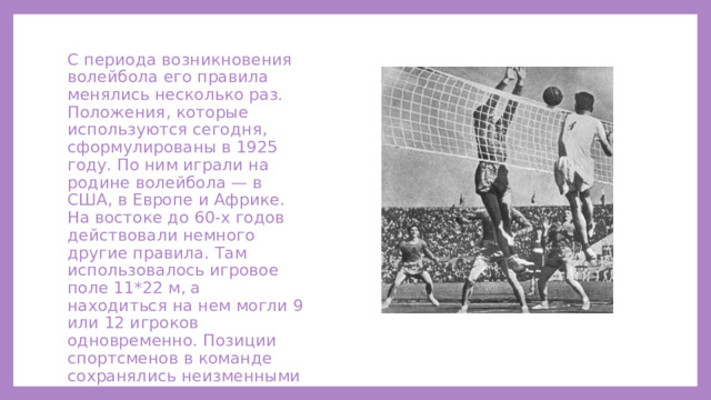 С периода возникновения волейбола его правила менялись несколько раз. Положения, которые используются сегодня, сформулированы в 1925 году. По ним играли на родине волейбола — в США, в Европе и Африке. На востоке до 60-х годов действовали немного другие правила. Там использовалось игровое поле 11*22 м, а находиться на нем могли 9 или 12 игроков одновременно. Позиции спортсменов в команде сохранялись неизменными до окончания встречи. 