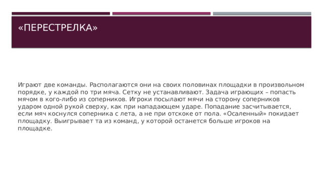 «ПЕРЕСТРЕЛКА»   Играют две команды. Располагаются они на своих половинах площадки в произвольном порядке, у каждой по три мяча. Сетку не устанавливают. Задача играющих – попасть мячом в кого-либо из соперников. Игроки посылают мячи на сторону соперников ударом одной рукой сверху, как при нападающем ударе. Попадание засчитывается, если мяч коснулся соперника с лета, а не при отскоке от пола. «Осаленный» покидает площадку. Выигрывает та из команд, у которой останется больше игроков на площадке. 