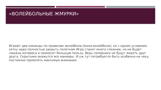 «ВОЛЕЙБОЛЬНЫЕ ЖМУРКИ»   Играют две команды по правилам волейбола (мини-волейбола), но с одним условием: сетку надо полностью закрыть полотном Игра станет много сложнее, но не будет лишена интереса и принесет большую пользу. Ведь соперники не будут видеть друг друга. Скрытыми окажутся все маневры. И уж тут потребуется быть особенно на чеку, постоянно проявлять максимум внимания. 