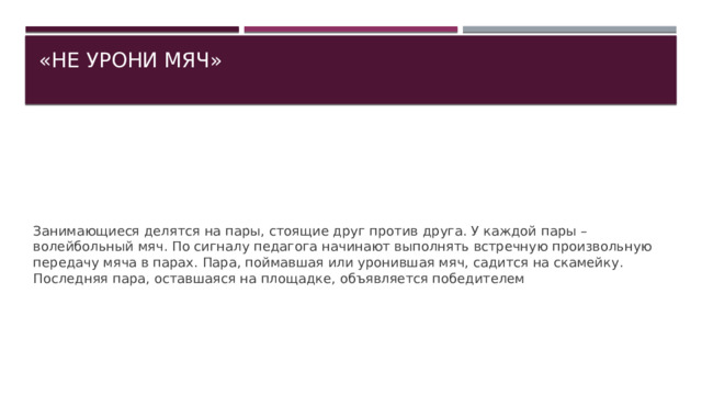 «НЕ УРОНИ МЯЧ»   Занимающиеся делятся на пары, стоящие друг против друга. У каждой пары – волейбольный мяч. По сигналу педагога начинают выполнять встречную произвольную передачу мяча в парах. Пара, поймавшая или уронившая мяч, садится на скамейку. Последняя пара, оставшаяся на площадке, объявляется победителем 