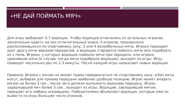 «НЕ ДАЙ ПОЙМАТЬ МЯЧ»   Для игры выбирают 5-7 водящих. Чтобы водящие отличались от остальных игроков, желательно надеть на них отличительные знаки. У игроков, произвольно расположившихся по спортивному залу, 3 или 4 волейбольных мяча. Игроки передают друг другу мячи верхней передачей, а водящие стараются поймать мячи или подобрать их с пола. Игроки, у которых водящие поймали мячи при передаче, или игроки, уронившие мячи (в случае, когда мячи подобрали водящие), выходят из игры. Игру проводят несколько раз по 2-3 минуты. После каждой игры назначают новых водящих. Правила: Игроки с мячом не имеют права передвигаться по спортивному залу, а без мяча могут, выбирая для приема передачи наиболее удобную позицию. Игрок может владеть мячом не более 5 сек., после чего должен выполнить верхнюю передачу. Игрок, задержавший мяч более 5 сек., выходит из игры. Водящий, завладевший мячом, передает его любому играющему. Победителями объявляют водящих, которые смогли вывести из игры большее число игроков. 