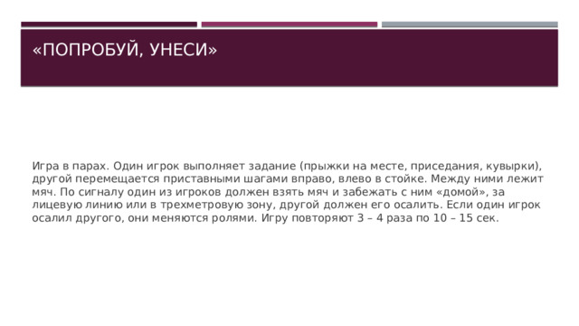 «ПОПРОБУЙ, УНЕСИ»   Игра в парах. Один игрок выполняет задание (прыжки на месте, приседания, кувырки), другой перемещается приставными шагами вправо, влево в стойке. Между ними лежит мяч. По сигналу один из игроков должен взять мяч и забежать с ним «домой», за лицевую линию или в трехметровую зону, другой должен его осалить. Если один игрок осалил другого, они меняются ролями. Игру повторяют 3 – 4 раза по 10 – 15 сек. 