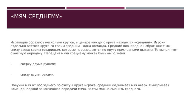 «МЯЧ СРЕДНЕМУ»   Играющие образуют несколько кругов, в центре каждого круга находится «средний». Игроки отдельно взятого круга со своим средним – одна команда. Средний поочередно набрасывает мяч снизу вверх своим товарищам, которые перемещаются по кругу приставными шагами. Те выполняют ответную передачу. Передача мяча среднему может быть выполнена: - сверху двумя руками; - снизу двумя руками. Получив мяч от последнего по счету в круге игрока, средний поднимает мяч вверх. Выигрывает команда, первой закончившая передачи мяча. Затем можно сменить среднего. 