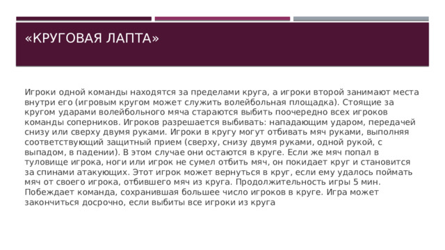 «КРУГОВАЯ ЛАПТА»   Игроки одной команды находятся за пределами круга, а игроки второй занимают места внутри его (игровым кругом может служить волейбольная площадка). Стоящие за кругом ударами волейбольного мяча стараются выбить поочередно всех игроков команды соперников. Игроков разрешается выбивать: нападающим ударом, передачей снизу или сверху двумя руками. Игроки в кругу могут отбивать мяч руками, выполняя соответствующий защитный прием (сверху, снизу двумя руками, одной рукой, с выпадом, в падении). В этом случае они остаются в круге. Если же мяч попал в туловище игрока, ноги или игрок не сумел отбить мяч, он покидает круг и становится за спинами атакующих. Этот игрок может вернуться в круг, если ему удалось поймать мяч от своего игрока, отбившего мяч из круга. Продолжительность игры 5 мин. Побеждает команда, сохранившая большее число игроков в круге. Игра может закончиться досрочно, если выбиты все игроки из круга 