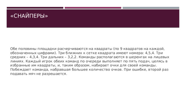 «СНАЙПЕРЫ»   Обе половины площадки расчерчиваются на квадраты (по 9 квадратов на каждой, обозначенных цифрами). Три ближних к сетке квадрата имеют номера: 4,5,4. Три средних – 4,3,4. Три дальних – 3,2,2. Команды располагаются в шеренгах на лицевых линиях. Каждый игрок обеих команд по очереди выполняет по пять подач, целясь в избранные им квадраты, и, таким образом, набирает очки для своей команды. Побеждает команда, набравшая большее количество очков. При ошибке, второй раз подавать мяч не разрешается. 