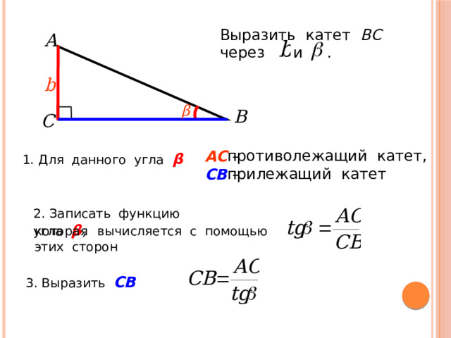 Выразить катет ВС  через и . A b β B C противолежащий катет, прилежащий катет АС – СВ  – 1. Для данного угла β 2. Записать функцию угла β , которая  вычисляется с помощью этих сторон 3. Выразить СВ  