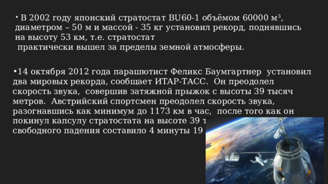  В 2002 году японский стратостат BU60-1 объёмом 60000 м 3 , диаметром – 50 м и массой - 35 кг установил рекорд, поднявшись на высоту 53 км, т.е. стратостат  практически вышел за пределы земной атмосферы. 14 октября 2012 года парашютист Феликс Баумгартнер установил два мировых рекорда, сообщает ИТАР-ТАСС. Он преодолел скорость звука, совершив затяжной прыжок с высоты 39 тысяч метров. Австрийский спортсмен преодолел скорость звука, разогнавшись как минимум до 1173 км в час, после того как он покинул капсулу стратостата на высоте 39 тысяч метров. Время свободного падения составило 4 минуты 19 секунд. 