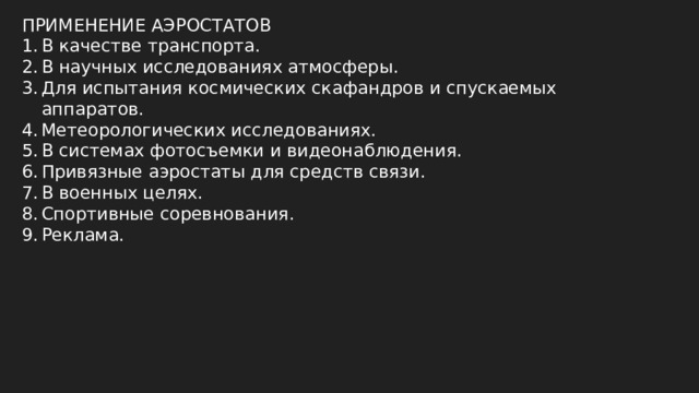 ПРИМЕНЕНИЕ АЭРОСТАТОВ В качестве транспорта. В научных исследованиях атмосферы. Для испытания космических скафандров и спускаемых аппаратов. Метеорологических исследованиях. В системах фотосъемки и видеонаблюдения. Привязные аэростаты для средств связи. В военных целях. Спортивные соревнования. Реклама. 