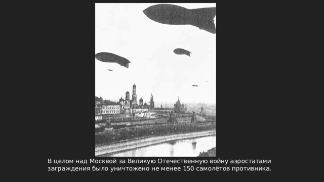 В целом над Москвой за Великую Отечественную войну аэростатами заграждения было уничтожено не менее 150 самолётов противника. 