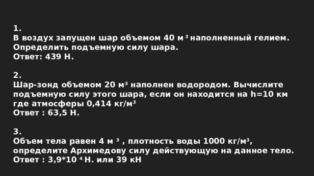 1. В воздух запущен шар объемом 40 м  3  наполненный гелием. Определить подъемную силу шара. Ответ: 439 Н.  2. Шар-зонд объемом 20 м 3  наполнен водородом. Вычислите подъемную силу этого шара, если он находится на h=10 км где атмосферы 0,414 кг/м 3 Ответ : 63,5 Н.  3. Объем тела равен 4 м  3  , плотность воды 1000 кг/м 3 , определите Архимедову силу действующую на данное тело. Ответ : 3,9*10  4  Н. или 39 кН 