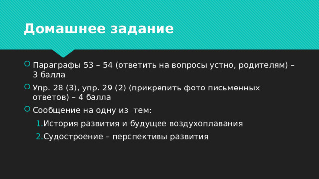 Домашнее задание Параграфы 53 – 54 (ответить на вопросы устно, родителям) – 3 балла Упр. 28 (3), упр. 29 (2) (прикрепить фото письменных ответов) – 4 балла Сообщение на одну из тем: История развития и будущее воздухоплавания Судостроение – перспективы развития История развития и будущее воздухоплавания Судостроение – перспективы развития 