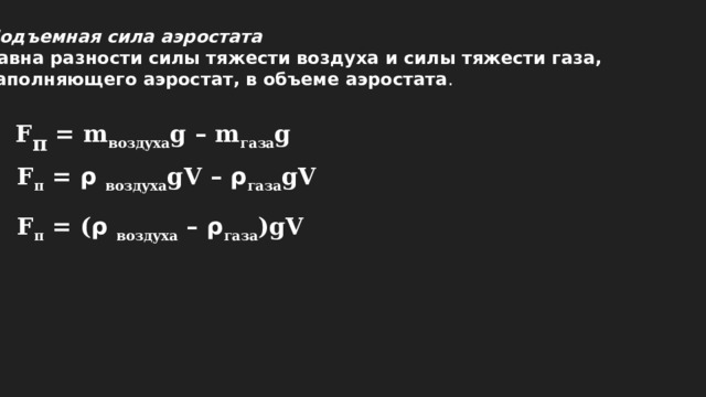 Подъемная сила аэростата   равна разности силы тяжести воздуха и силы тяжести газа, заполняющего аэростат, в объеме аэростата . F п = m воздуха g – m газа g F п = ρ воздуха gV – ρ газа gV F п = ( ρ воздуха – ρ газа )gV 