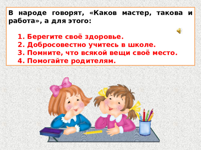 В народе говорят, «Каков мастер, такова и работа», а для этого:   1. Берегите своё здоровье.  2. Добросовестно учитесь в школе.  3. Помните, что всякой вещи своё место.  4. Помогайте родителям. 