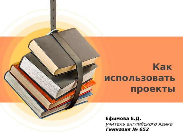 Как использовать проекты Ефимова Е.Д.  учитель английского языка Гимназия № 652 