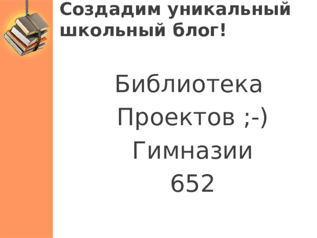 Создадим уникальный  школьный блог! Библиотека Проектов ;-) Гимназии 652 