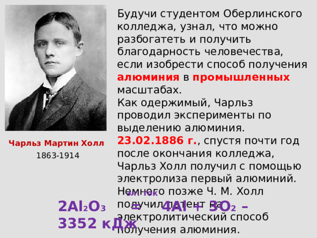 Будучи студентом Оберлинского колледжа, узнал, что можно разбогатеть и получить благодарность человечества, если изобрести способ получения алюминия  в промышленных масштабах. Как одержимый, Чарльз проводил эксперименты по выделению алюминия. 23.02.1886 г. , спустя почти год после окончания колледжа, Чарльз Холл получил с помощью электролиза первый алюминий. Немного позже Ч. М. Холл получил патент на электролитический способ получения алюминия. Чарльз Мартин Холл 1863-1914  эл. ток 2Al 2 O 3 = 4Al + 3O 2 – 3352 кДж 