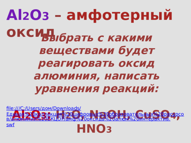 Al 2 O 3  – амфотерный оксид Выбрать с какими веществами будет реагировать оксид алюминия, написать уравнения реакций:  Al 2 O 3 : H 2 O, NaOH, CuSO 4 , HNO 3  file:///C:/Users/ дом/ Downloads/ Единая%20коллекция%20цифровых%20образовательных%20ресурсов/алюминий%20ЕКЦОР/амф%20оксида%20алюм%20интерактив. swf 