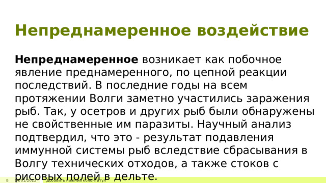 Непреднамеренное воздействие Непреднамеренное  возникает как побочное явление преднамеренного, по цепной реакции последствий. В последние годы на всем протяжении Волги заметно участились заражения рыб. Так, у осетров и других рыб были обнаружены не свойственные им паразиты. Научный анализ подтвердил, что это - результат подавления иммунной системы рыб вследствие сбрасывания в Волгу технических отходов, а также стоков с рисовых полей в дельте. 8 04/01/2022 Добавить нижний колонтитул 3 