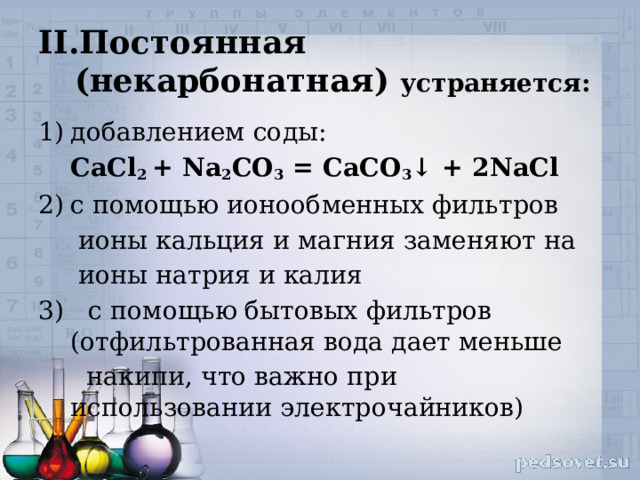 Постоянная (некарбонатная) устраняется: добавлением соды:  CaCl 2 + Na 2 CO 3 = CaCO 3 ↓ + 2NaCl с помощью ионообменных фильтров  ионы кальция и магния заменяют на  ионы натрия и калия 3) с помощью бытовых фильтров (отфильтрованная вода дает меньше  накипи, что важно при использовании электрочайников) 