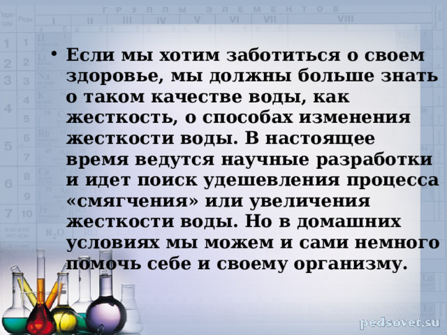 Если мы хотим заботиться о своем здоровье, мы должны больше знать о таком качестве воды, как жесткость, о способах изменения жесткости воды. В настоящее время ведутся научные разработки и идет поиск удешевления процесса «смягчения» или увеличения жесткости воды. Но в домашних условиях мы можем и сами немного помочь себе и своему организму. 