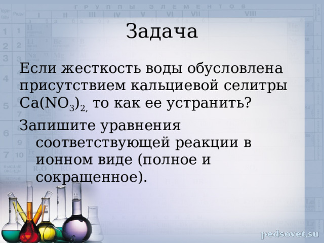 Задача Если жесткость воды обусловлена присутствием кальциевой селитры Са(NO 3 ) 2, то как ее устранить? Запишите уравнения соответствующей реакции в ионном виде (полное и сокращенное). 