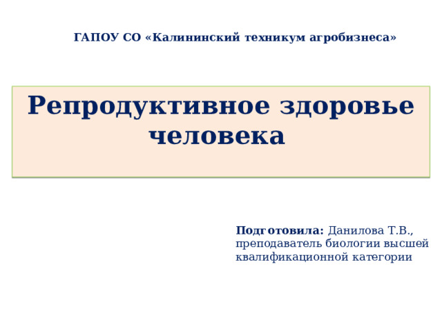 ГАПОУ СО «Калининский техникум агробизнеса» Репродуктивное здоровье человека   Подготовила: Данилова Т.В., преподаватель биологии высшей квалификационной категории 