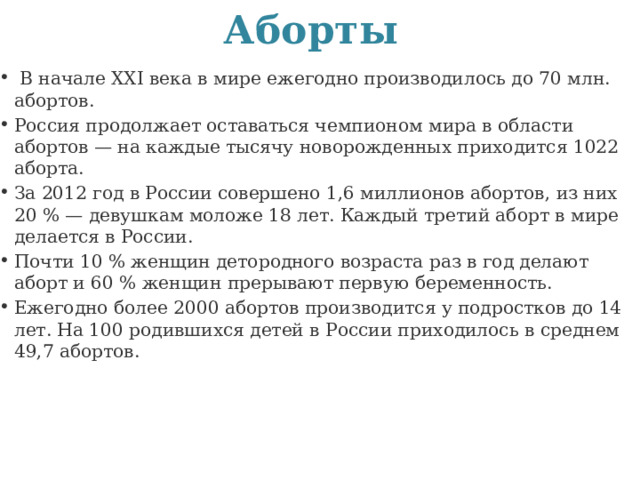 Аборты   В начале ХХI века в мире ежегодно производилось до 70 млн. абортов. Россия продолжает оставаться чемпионом мира в области абортов — на каждые тысячу новорожденных приходится 1022 аборта. За 2012 год в России совершено 1,6 миллионов абортов, из них 20 % — девушкам моложе 18 лет. Каждый третий аборт в мире делается в России. Почти 10 % женщин детородного возраста раз в год делают аборт и 60 % женщин прерывают первую беременность. Ежегодно более 2000 абортов производится у подростков до 14 лет. На 100 родившихся детей в России приходилось в среднем 49,7 абортов. 