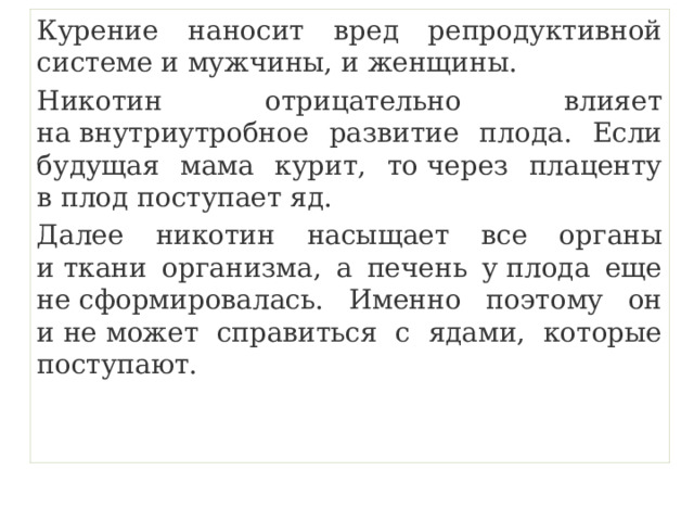 Курение наносит вред репродуктивной системе и мужчины, и женщины. Никотин отрицательно влияет на внутриутробное развитие плода. Если будущая мама курит, то через плаценту в плод поступает яд. Далее никотин насыщает все органы и ткани организма, а печень у плода еще не сформировалась. Именно поэтому он и не может справиться с ядами, которые поступают. 