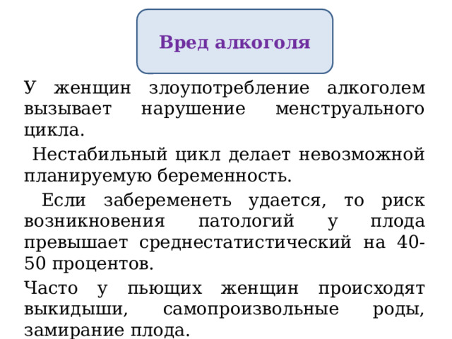 Вред алкоголя У женщин злоупотребление алкоголем вызывает нарушение менструального цикла.  Нестабильный цикл делает невозможной планируемую беременность.  Если забеременеть удается, то риск возникновения патологий у плода превышает среднестатистический на 40-50 процентов. Часто у пьющих женщин происходят выкидыши, самопроизвольные роды, замирание плода. 