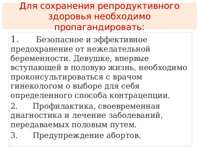  Для сохранения репродуктивного здоровья необходимо пропагандировать:   1.      Безопасное и эффективное предохранение от нежелательной беременности. Девушке, впервые вступающей в половую жизнь, необходимо проконсультироваться с врачом гинекологом о выборе для себя определенного способа контрацепции. 2.      Профилактика, своевременная диагностика и лечение заболеваний, передаваемых половым путем. 3.      Предупреждение абортов. 