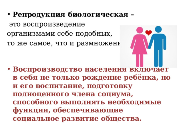 Репродукция биологическая –   это воспроизведение организмами себе подобных, то же самое, что и размножение. Воспроизводство населения включает в себя не только рождение ребёнка, но и его воспитание, подготовку полноценного члена социума, способного выполнять необходимые функции, обеспечивающие социальное развитие общества. 