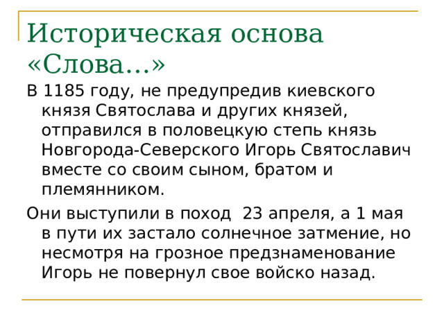 Историческая основа «Слова…» В 1185 году, не предупредив киевского князя Святослава и других князей, отправился в половецкую степь князь Новгорода-Северского Игорь Святославич вместе со своим сыном, братом и племянником. Они выступили в поход 23 апреля, а 1 мая в пути их застало солнечное затмение, но несмотря на грозное предзнаменование Игорь не повернул свое войско назад. 