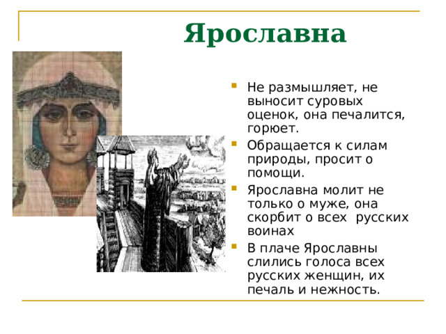  Ярославна Не размышляет, не выносит суровых оценок, она печалится, горюет. Обращается к силам природы, просит о помощи. Ярославна молит не только о муже, она скорбит о всех русских воинах В плаче Ярославны слились голоса всех русских женщин, их печаль и нежность. 