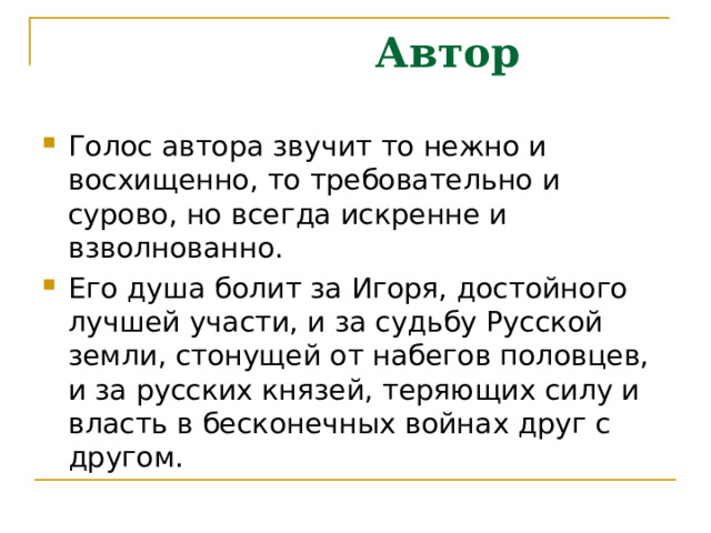  Автор Голос автора звучит то нежно и восхищенно, то требовательно и сурово, но всегда искренне и взволнованно. Его душа болит за Игоря, достойного лучшей участи, и за судьбу Русской земли, стонущей от набегов половцев, и за русских князей, теряющих силу и власть в бесконечных войнах друг с другом.  